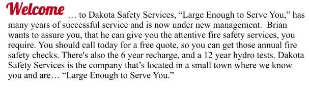 … to Dakota Safety Services, “Large Enough to Serve You,” has many years of successful service and is now under new management.  Brian wants to assure you, that he can give you the attentive fire safety services, you require. You should call today for a free quote, so you can get those annual fire safety checks. There's also the 6 year recharge, and a 12 year hydro tests. Dakota Safety Services is the company that’s located in a small town where we know you and are… “Large Enough to Serve You.”